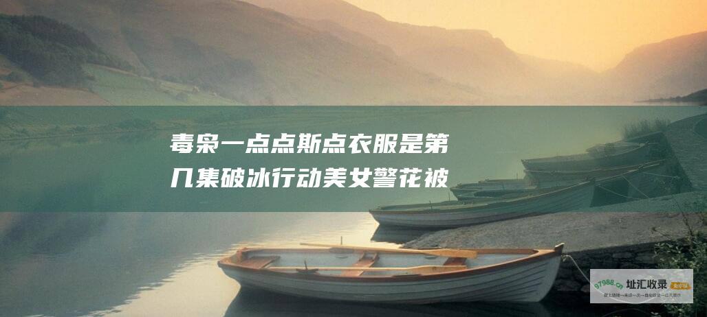 毒枭一点点斯点衣服是第几集 破冰行动美女警花被毒枭抓住