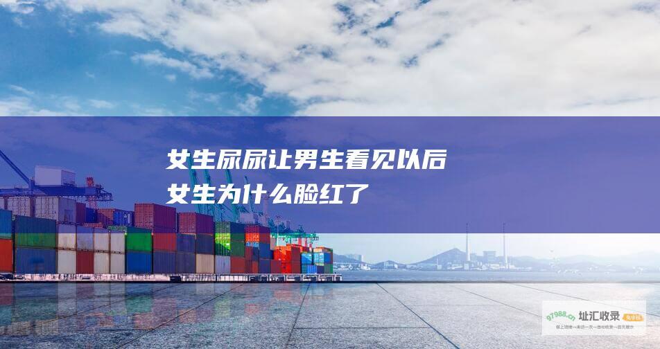女生尿尿让男生看见以后女生为什么脸红了