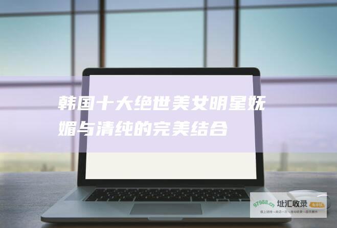 韩国十大绝世美女明星妩媚与清纯的完美结合