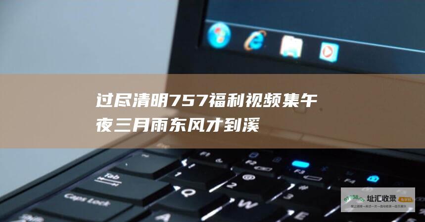 过尽清明757福利视频集午夜三月雨东风才到溪