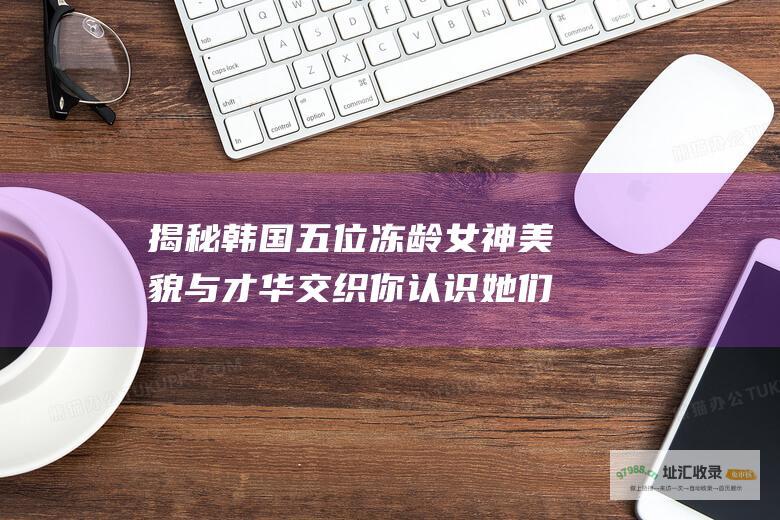 揭秘韩国五位冻龄女神美貌与才华交织你认识她们