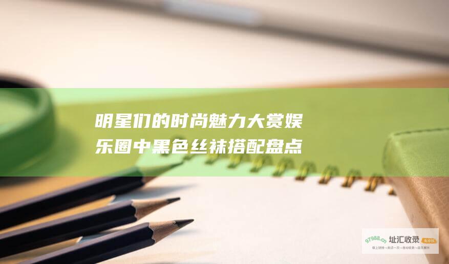 明星们的时尚魅力大赏圈中黑色丝袜搭配盘点