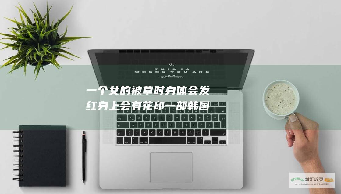 一个女的被草时身体会发红身上会有花印一部韩国