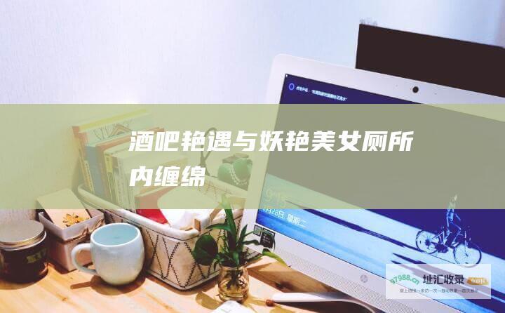 酒吧艳遇与妖艳美女厕所内缠绵