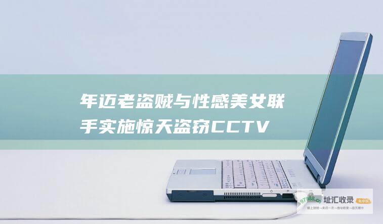 年迈老盗贼与性感美女联手实施惊天盗窃CCTV