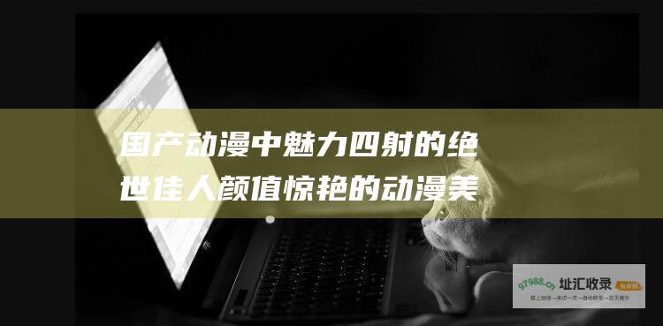国产动漫中魅力四射的绝世佳人 颜值惊艳的动漫美女盘点