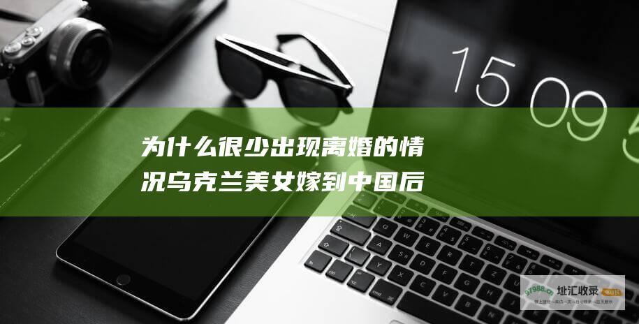 为什么很少出现离婚的情况乌克兰美女嫁到中国后