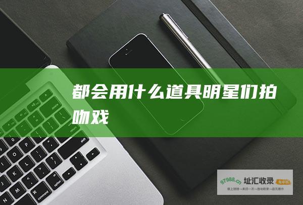 都会用什么道具 明星们拍吻戏