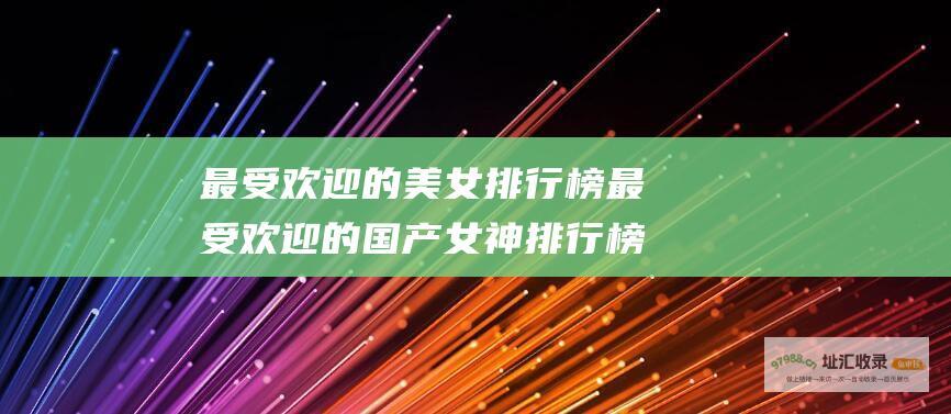 最受欢迎的美女排行榜 最受欢迎的国产女神排行榜
