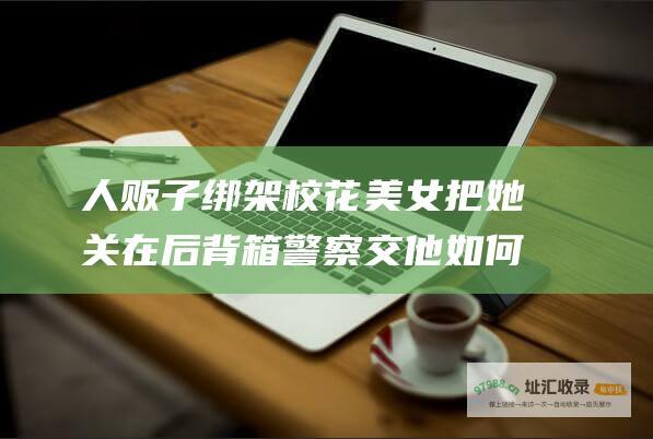 人贩子绑架校花美女把她关在后背箱警察交他如何