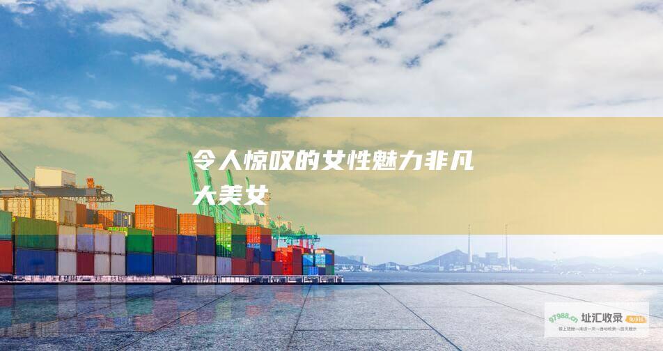 令人惊叹的女性 魅力非凡 大美女