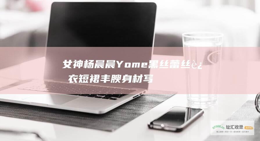 女神杨晨晨Yome黑丝蕾丝连衣短裙丰腴身材写真 [性感]