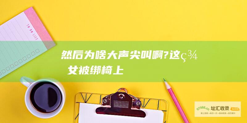 然后为啥大声尖叫啊?这美女被绑椅上
