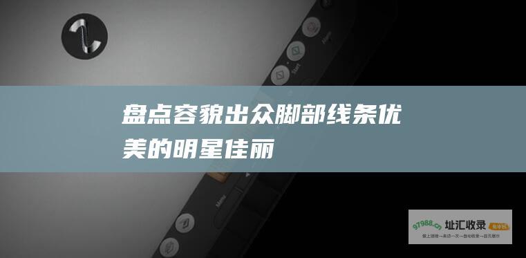 盘点容貌出众脚部线条优美的明星佳丽