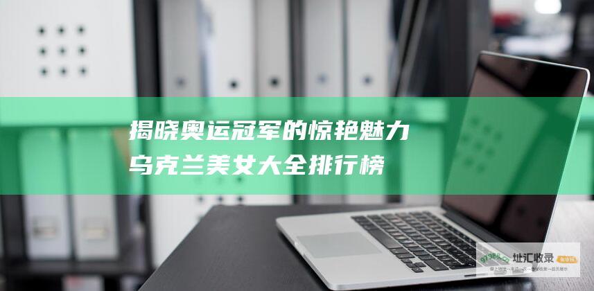 揭晓奥运冠军的惊艳魅力乌克兰美女大全排行榜