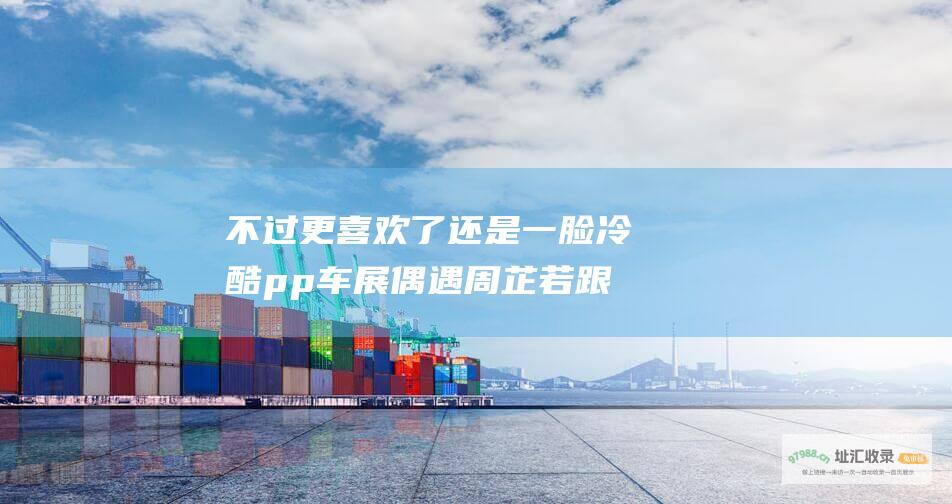 不过更喜欢了 还是一脸冷酷 p p 车展偶遇周芷若 跟我童年女神太像了 01