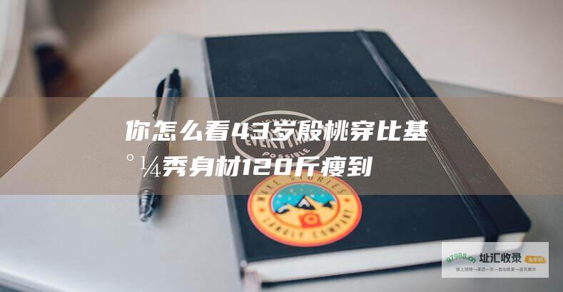 你怎么看43岁殷桃穿比基尼秀身材120斤瘦到