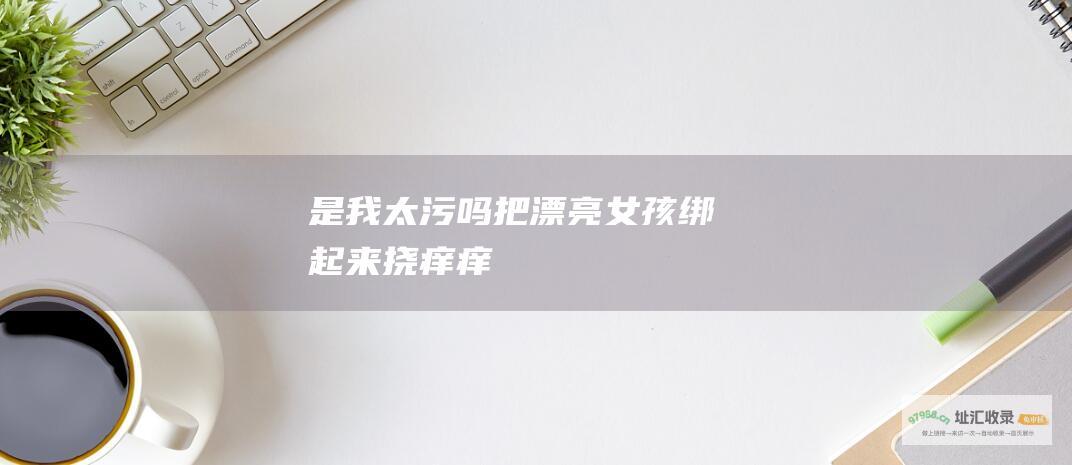 是我太污吗把漂亮女孩绑起来挠痒痒
