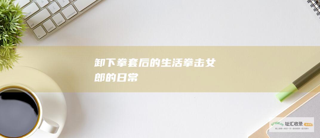 卸下拳套后的生活拳击女郎的日常