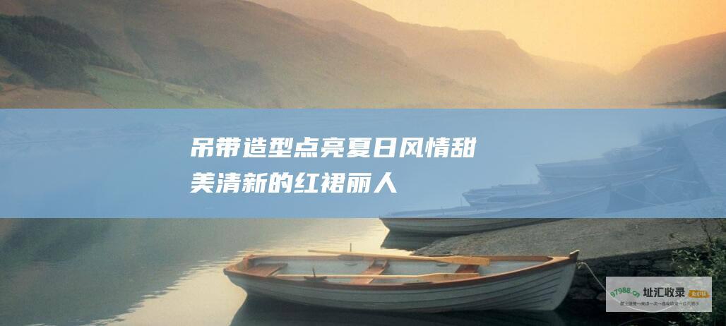 吊带造型点亮夏日风情甜美清新的红裙丽人