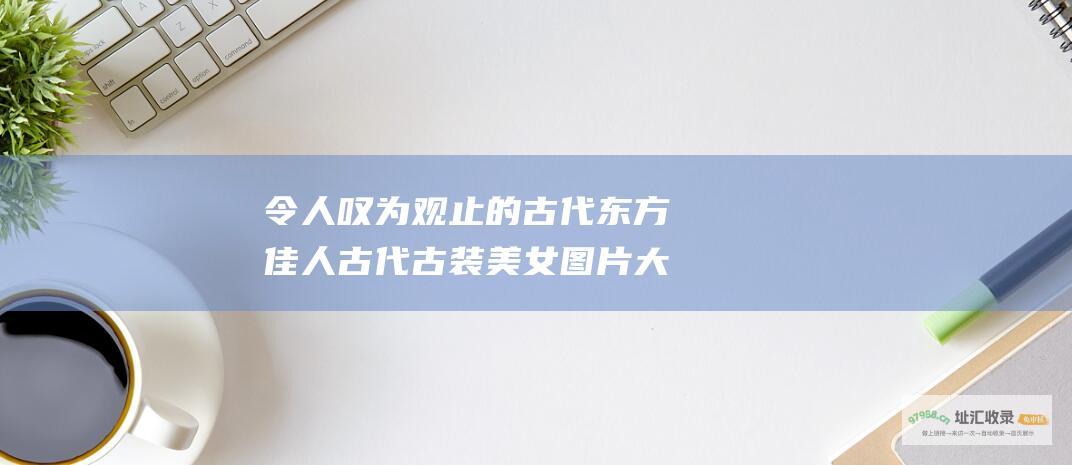 令人叹为观止的古代东方佳人古代古装美女图片大