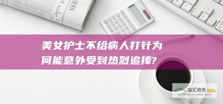美女护士不给病人打针为何能意外受到热烈追捧?