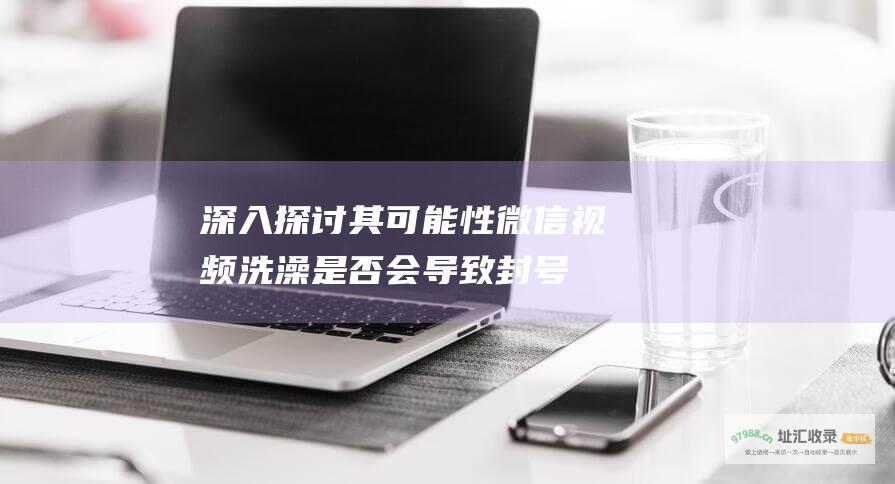 深入探讨其可能性 微信视频洗澡是否会导致封号