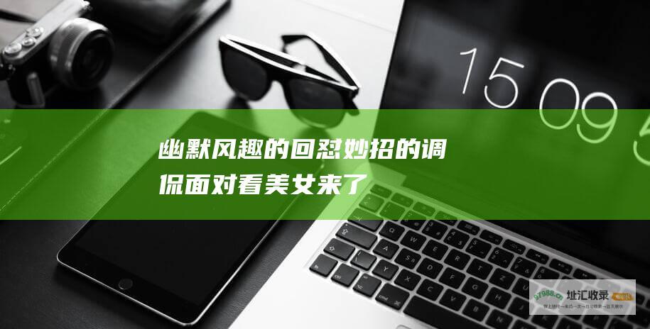幽默风趣的回怼妙招 的调侃 面对 看美女来了
