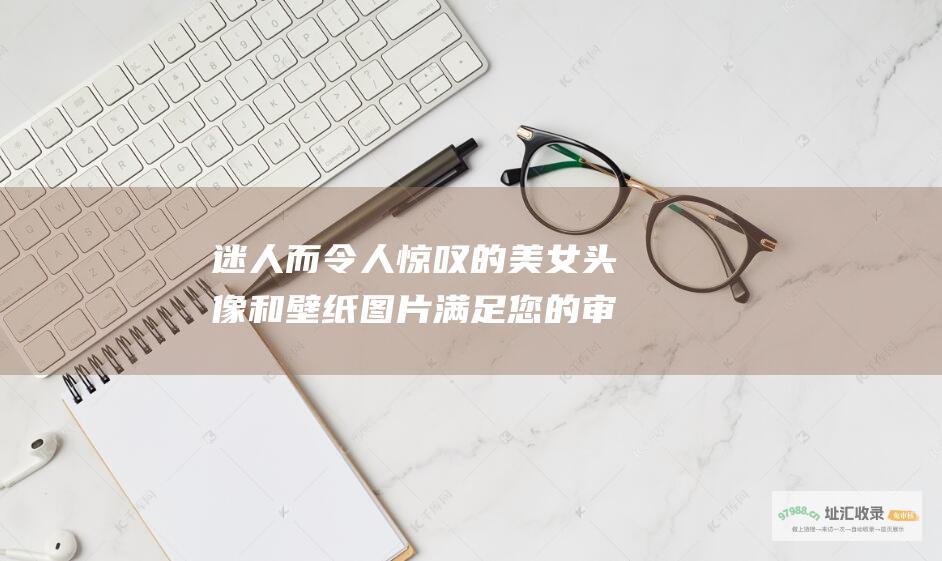 迷人而令人惊叹的美女头像和壁纸图片 满足您的审美需求