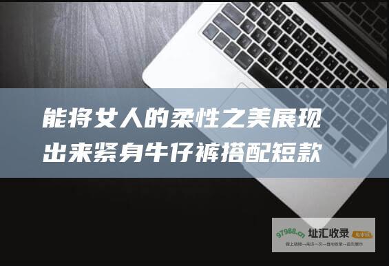 能将女人的柔性之美展现出来紧身牛仔裤搭配短款