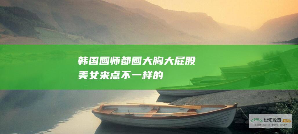 韩国画师都画大胸大屁股美女来点不一样的