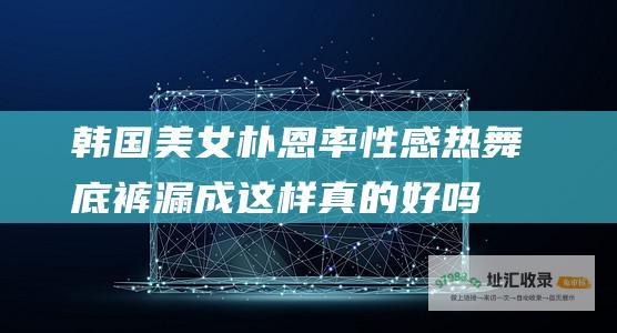 韩国美女朴恩率性感热舞 底裤漏成这样真的好吗