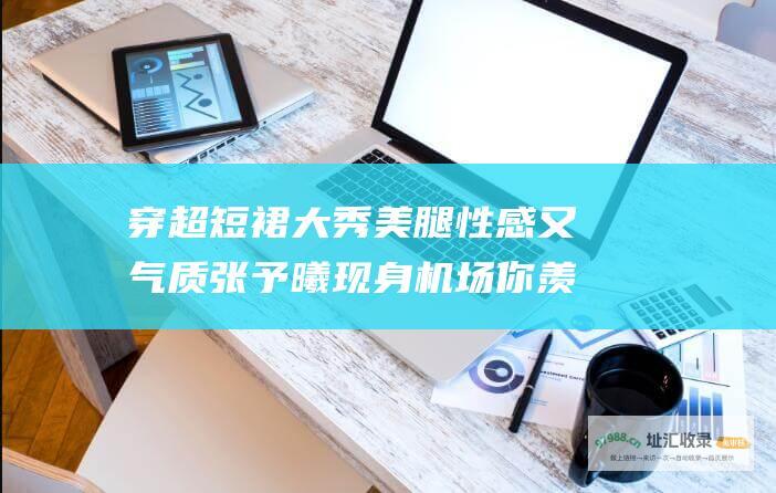 穿超短裙大秀美腿 性感又气质 张予曦现身机场 你羡慕了吗