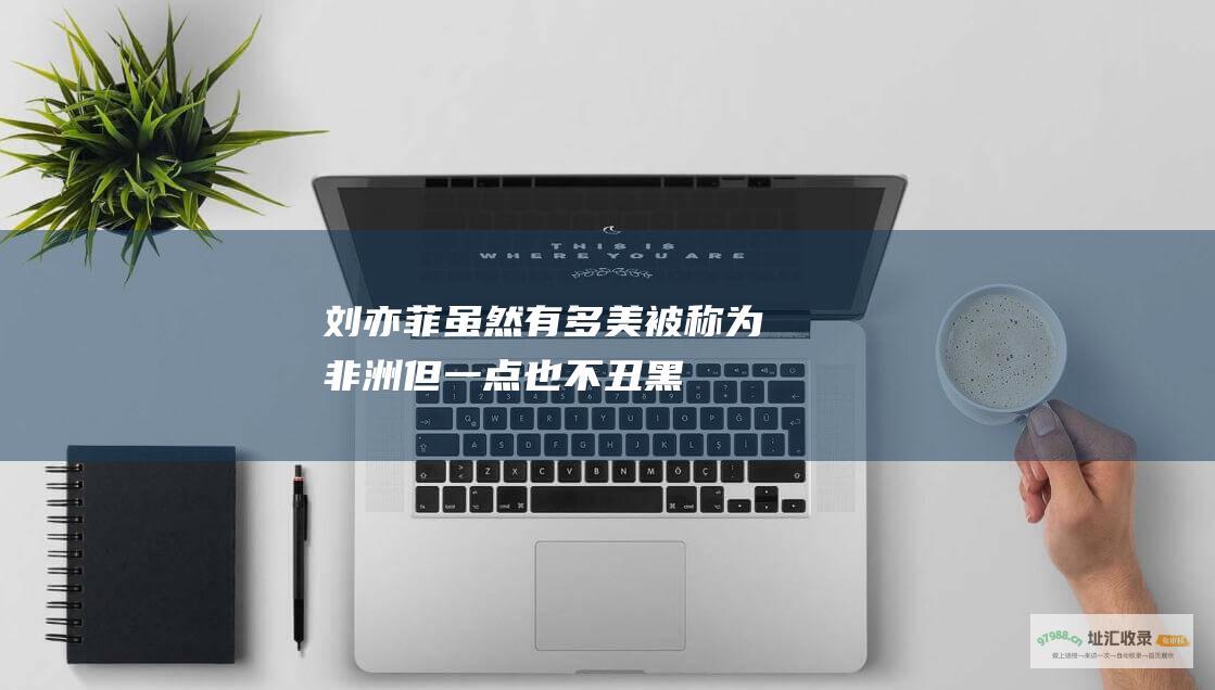 刘亦菲虽然有多美被称为非洲但一点也不丑黑