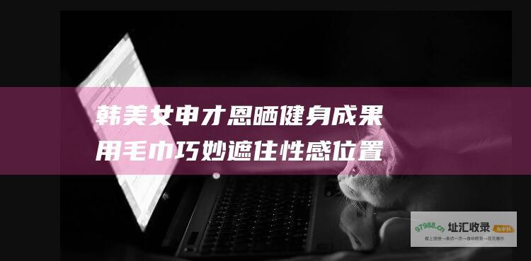 韩美女申才恩晒健身成果用毛巾巧妙遮住性感位置