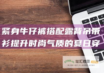 紧身牛仔裤搭配露背吊带衫提升时尚气质的夏日穿