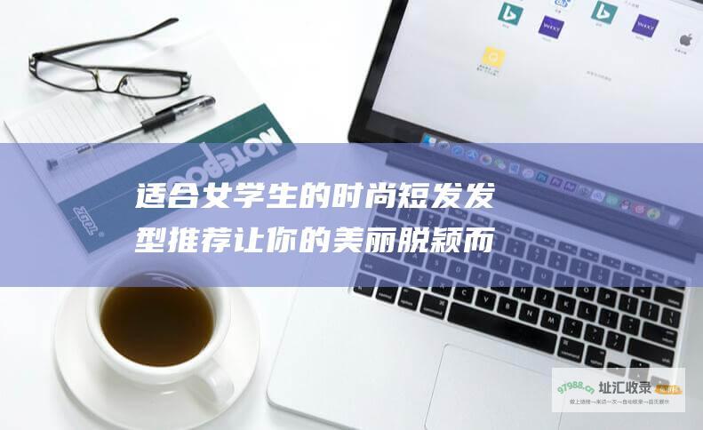 适合女学生的时尚短发发型推荐让你的美丽脱颖而