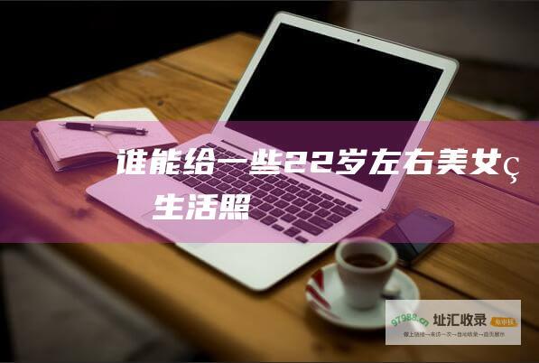 谁能给一些22岁左右美女的生活照
