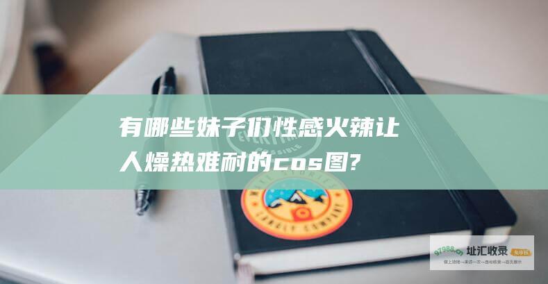 有哪些妹子们性感火辣让人燥热难耐的cos图?