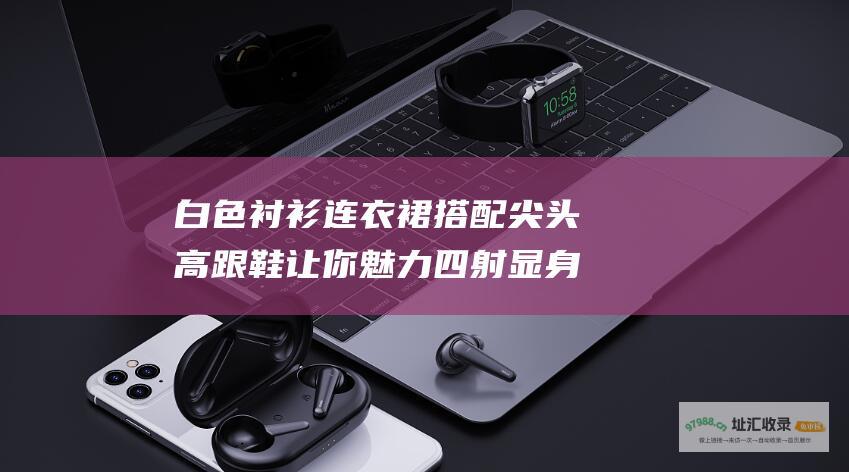 白色衬衫连衣裙搭配尖头高跟鞋让你魅力四射显身