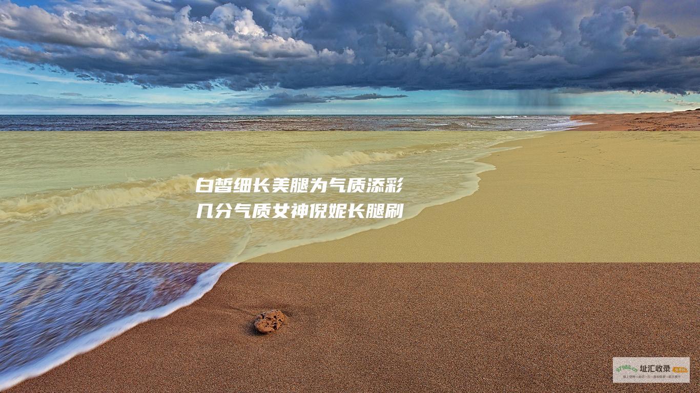 白皙细长美腿为气质添彩几分气质女神倪妮长腿刷