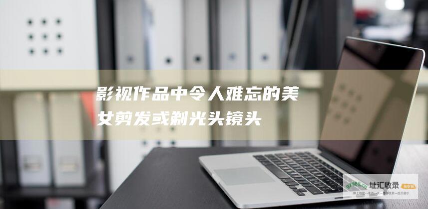 影视作品中令人难忘的美女剪发或剃光头镜头