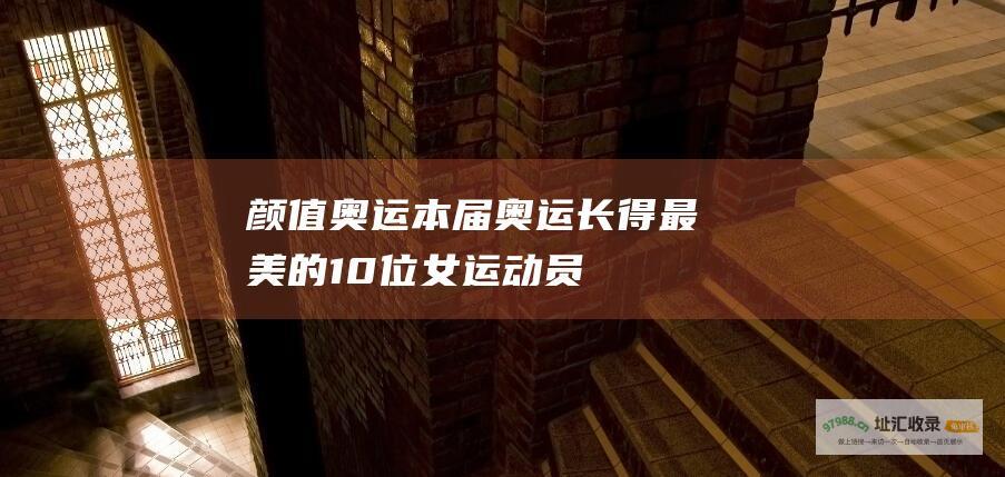 颜值奥运本届奥运长得最美的10位女运动员