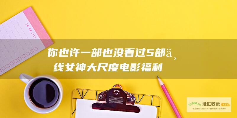 你也许一部也没看过 5部一线女神大尺度电影 福利来了