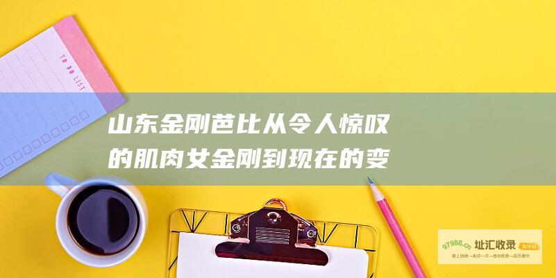 山东金刚芭比 从令人惊叹的 肌肉女金刚 到现在的变化