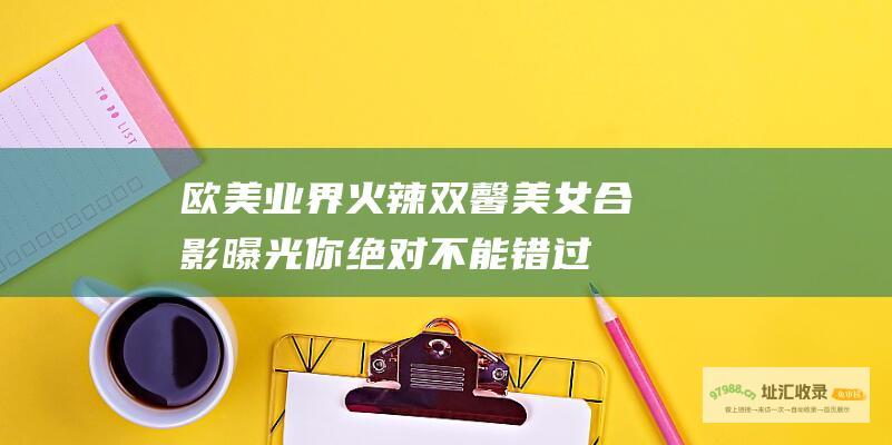 欧美业界火辣双馨美女合影曝光你绝对不能错过