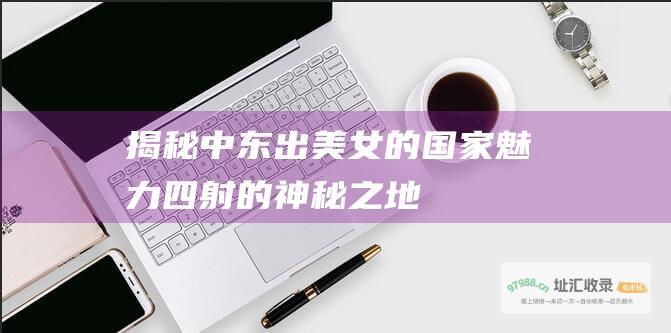揭秘中东出美女的国家 魅力四射的神秘之地