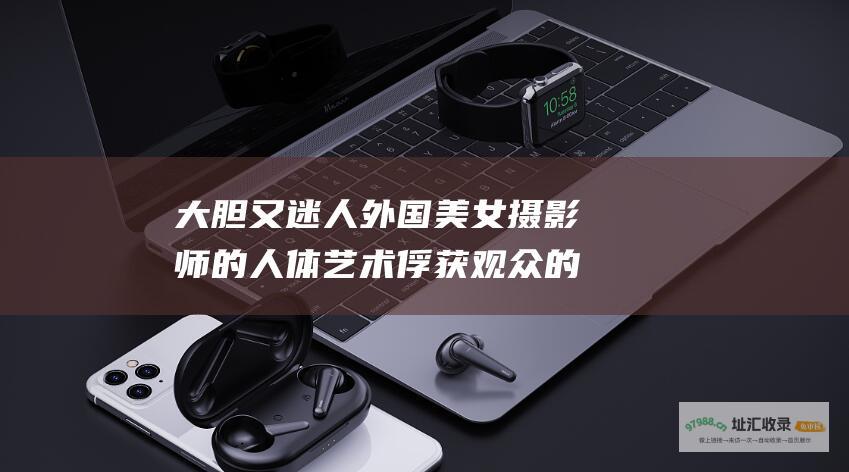 大胆又迷人 外国美女摄影师的人体艺术俘获观众的心灵