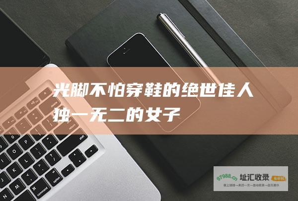 光脚不怕穿鞋的绝世佳人独一无二的女子