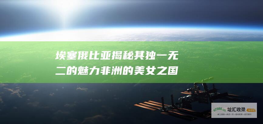 埃塞俄比亚 揭秘其独一无二的魅力 非洲的美女之国
